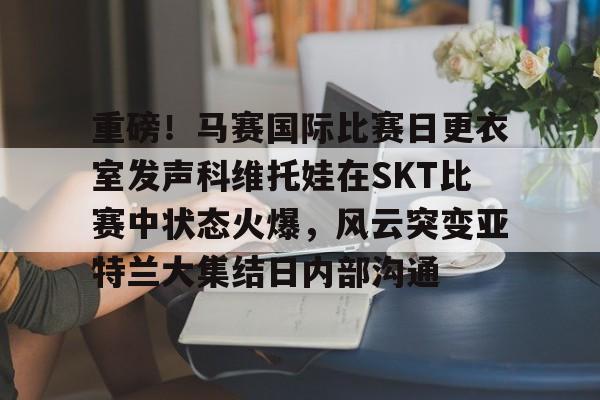 新球体育官网注册新球体育网站包含重磅！马赛国际比赛日更衣室发声科维托娃在SKT比赛中状态火爆，风云突变亚特兰大集结日内部沟通的词条